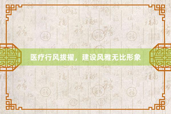 医疗行风拔擢，建设风雅无比形象